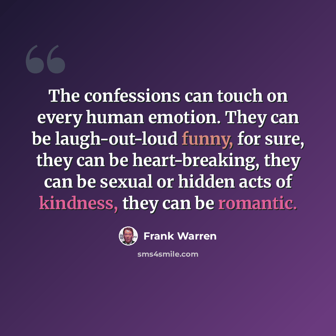 “The confessions can touch on every human emotion. They can be laugh-out-loud funny, for sure, they can be heart-breaking, they can be sexual or hidden acts of kindness, they can be romantic.” quote by Frank Warren