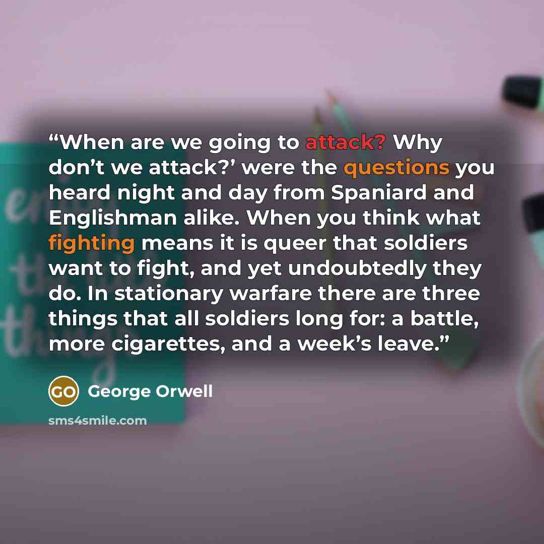 “When are we going to attack? Why don’t we attack?’ were the questions you heard night and day from Spaniard and Englishman alike. When you think what fighting means it is queer that soldiers want to fight, and yet undoubtedly they do. In stationary warfare there are three things that all soldiers…” quote by George Orwell