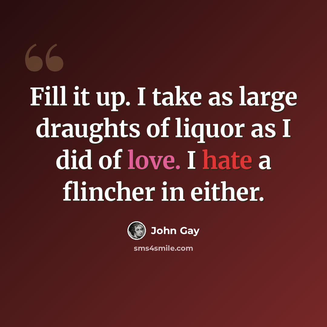 “Fill it up. I take as large draughts of liquor as I did of love. I hate a flincher in either.” quote by John Gay
