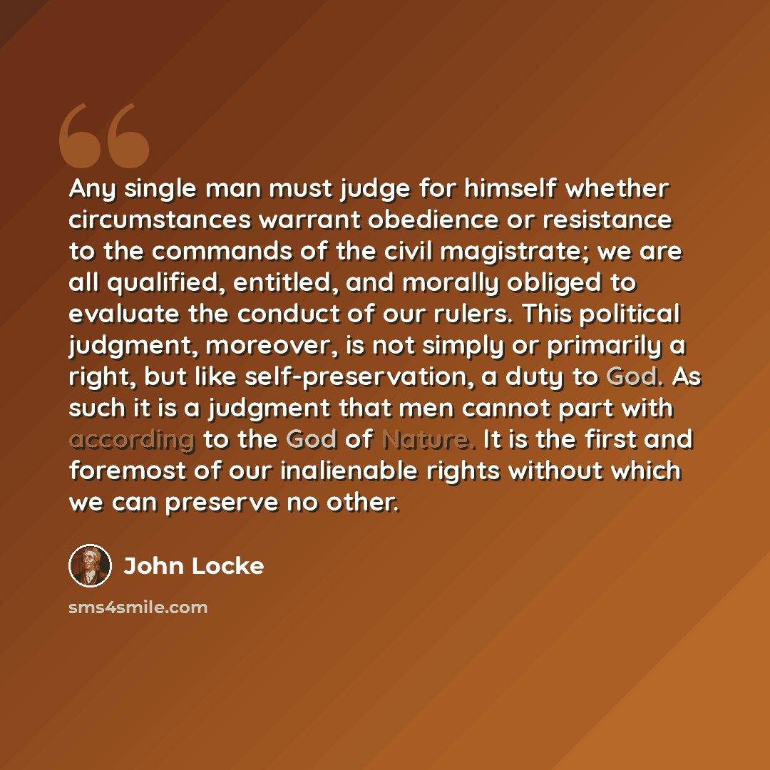 “Any single man must judge for himself whether circumstances warrant obedience or resistance to the commands of the civil magistrate; we are all qualified, entitled, and morally obliged to evaluate the conduct of our rulers. This political judgment, moreover, is not simply or primarily a right, but…” quote by John Locke