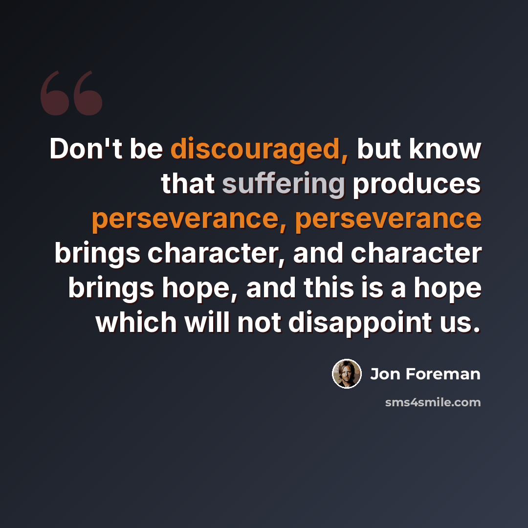 “Don't be discouraged, but know that suffering produces perseverance, perseverance brings character, and character brings hope, and this is a hope which will not disappoint us.” quote by Jon Foreman