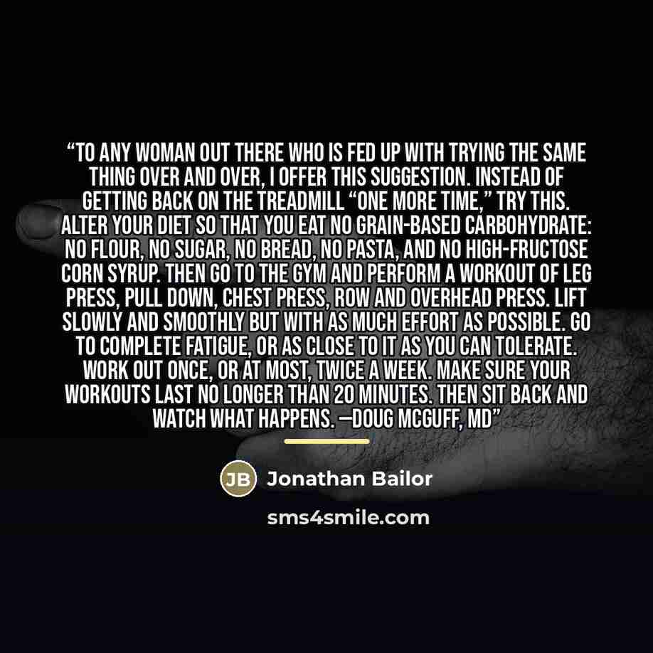 “To any woman out there who is fed up with trying the same thing over and over, I offer this suggestion. Instead of getting back on the treadmill “one more time,” try this. Alter your diet so that you eat no grain-based carbohydrate: no flour, no sugar, no bread, no pasta, and no high-fructose corn…” quote by Jonathan Bailor