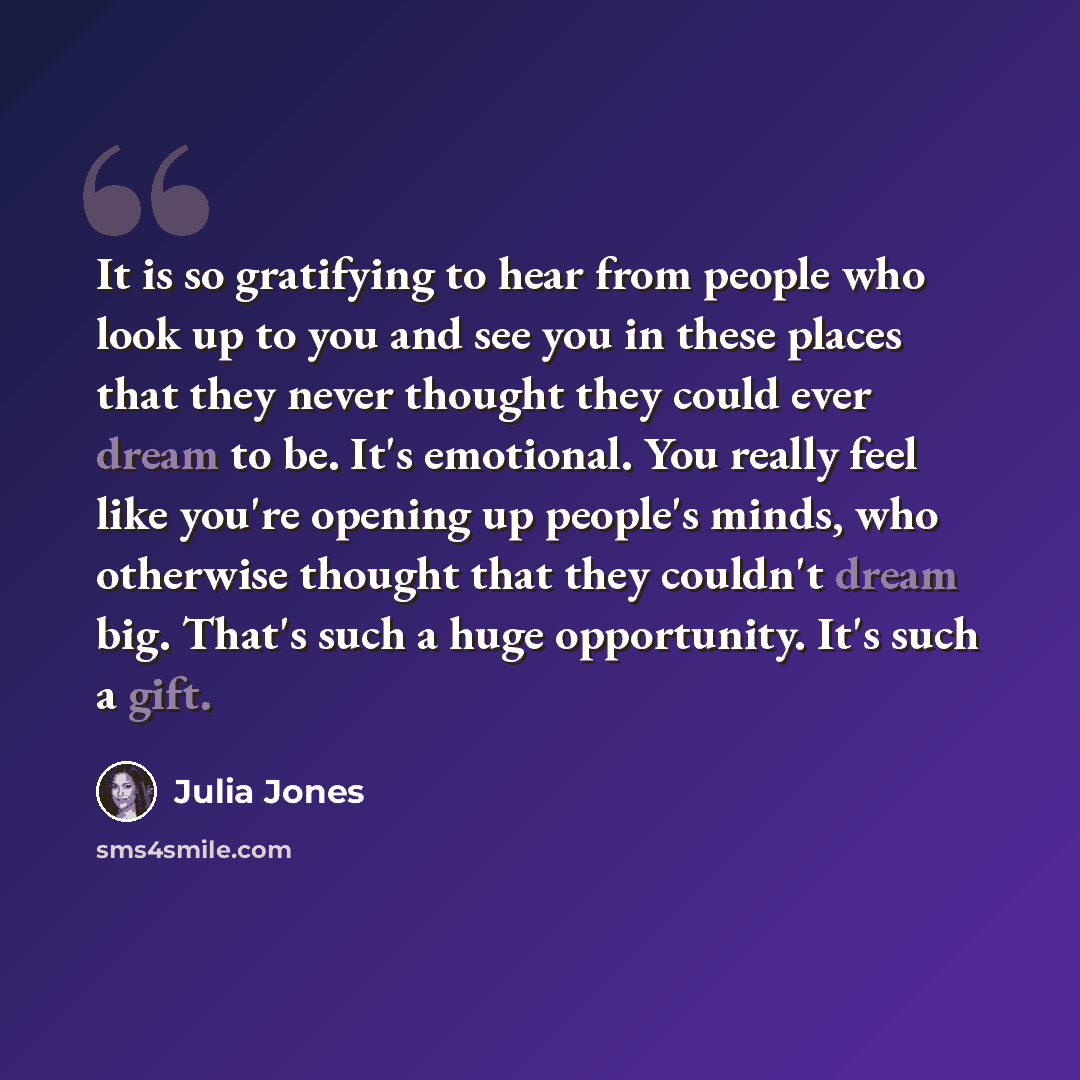 “It is so gratifying to hear from people who look up to you and see you in these places that they never thought they could ever dream to be. It's emotional. You really feel like you're opening up people's minds, who otherwise thought that they couldn't dream big. That's such a huge opportunity…” quote by Julia Jones