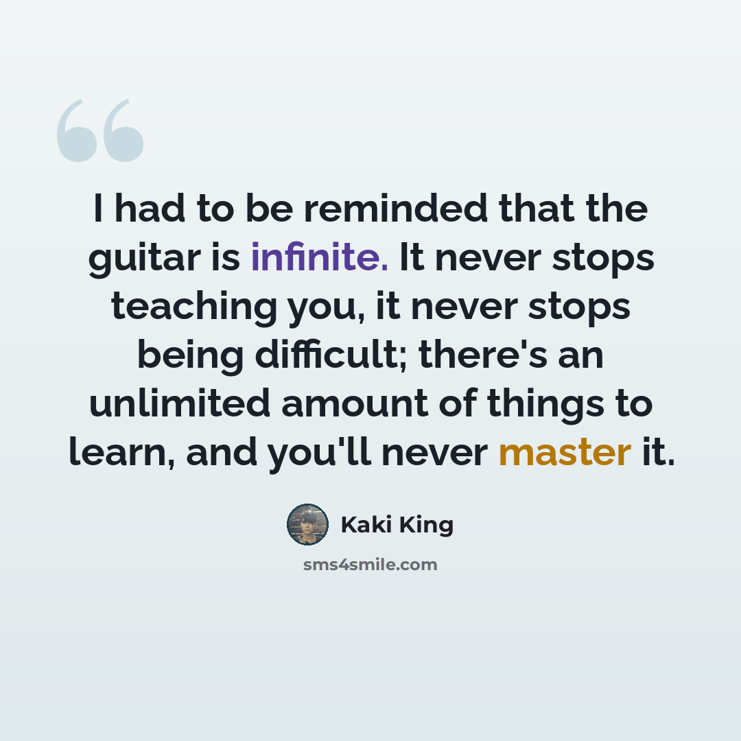 “I had to be reminded that the guitar is infinite. It never stops teaching you, it never stops being difficult; there's an unlimited amount of things to learn, and you'll never master it.” quote by Kaki King