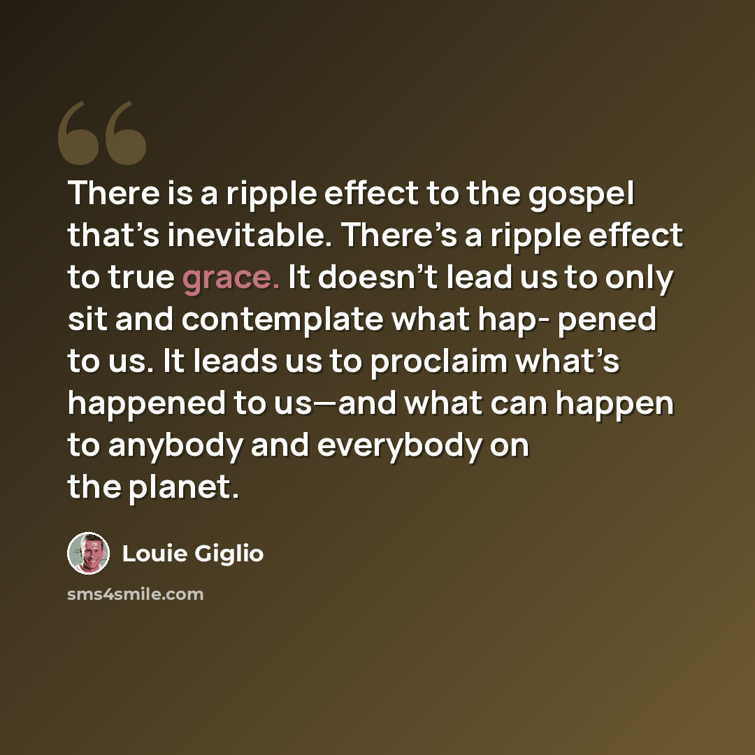 “There is a ripple effect to the gospel that’s inevitable. There’s a ripple effect to true grace. It doesn’t lead us to only sit and contemplate what hap- pened to us. It leads us to proclaim what’s happened to us—and what can happen to anybody and everybody on the planet.” quote by Louie Giglio
