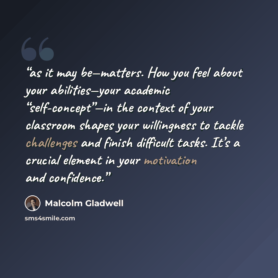 “as it may be—matters. How you feel about your abilities—your academic “self-concept”—in the context of your classroom shapes your willingness to tackle challenges and finish difficult tasks. It’s a crucial element in your motivation and confidence.” quote by Malcolm Gladwell