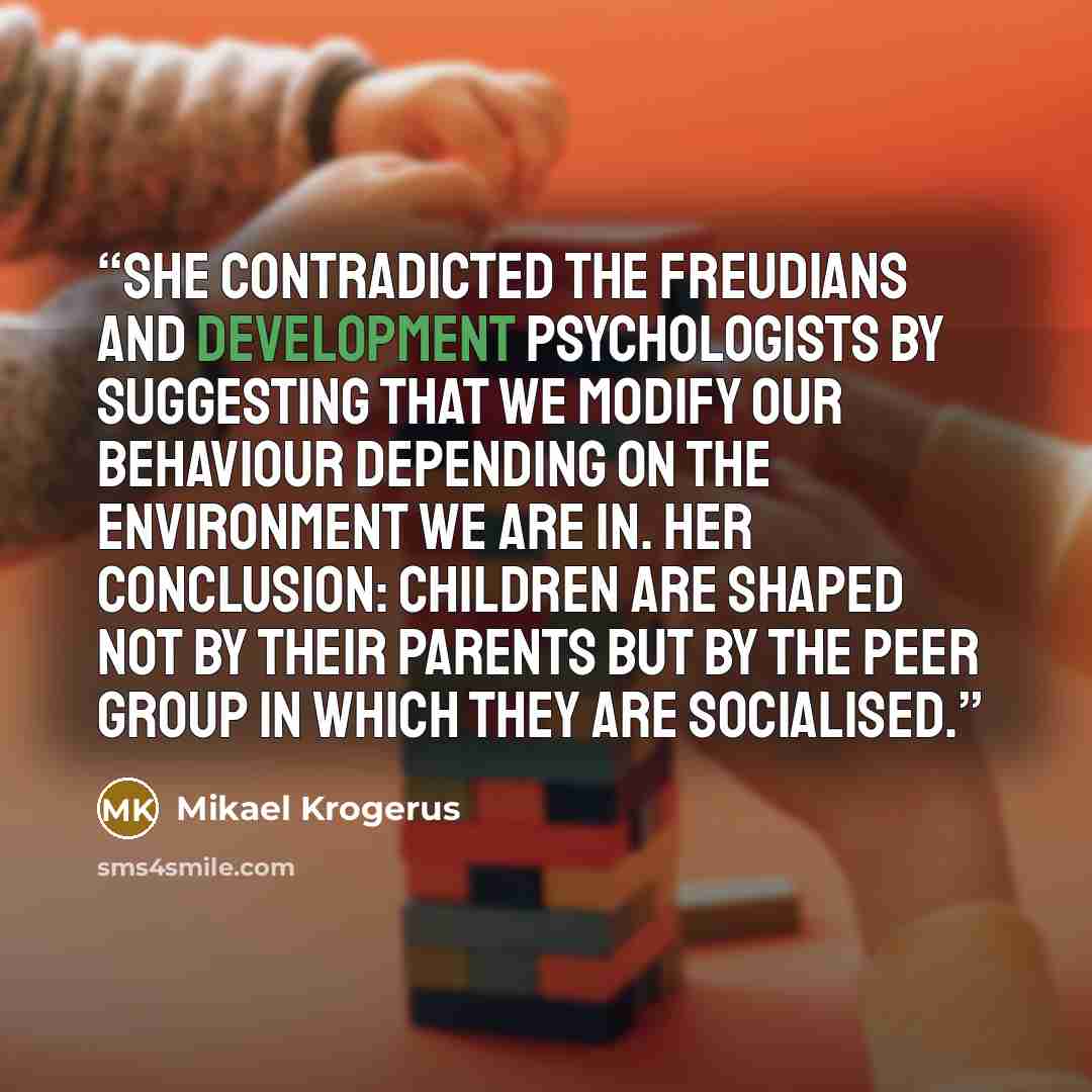 “She contradicted the Freudians and development psychologists by suggesting that we modify our behaviour depending on the environment we are in. Her conclusion: children are shaped not by their parents but by the peer group in which they are socialised.” quote by Mikael Krogerus
