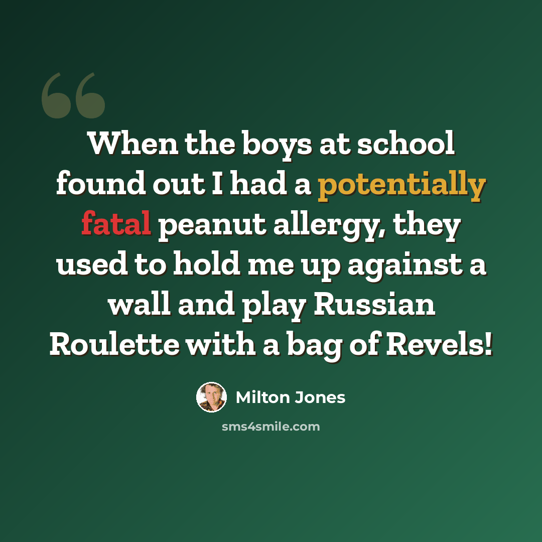 “When the boys at school found out I had a potentially fatal peanut allergy, they used to hold me up against a wall and play Russian Roulette with a bag of Revels!” quote by Milton Jones