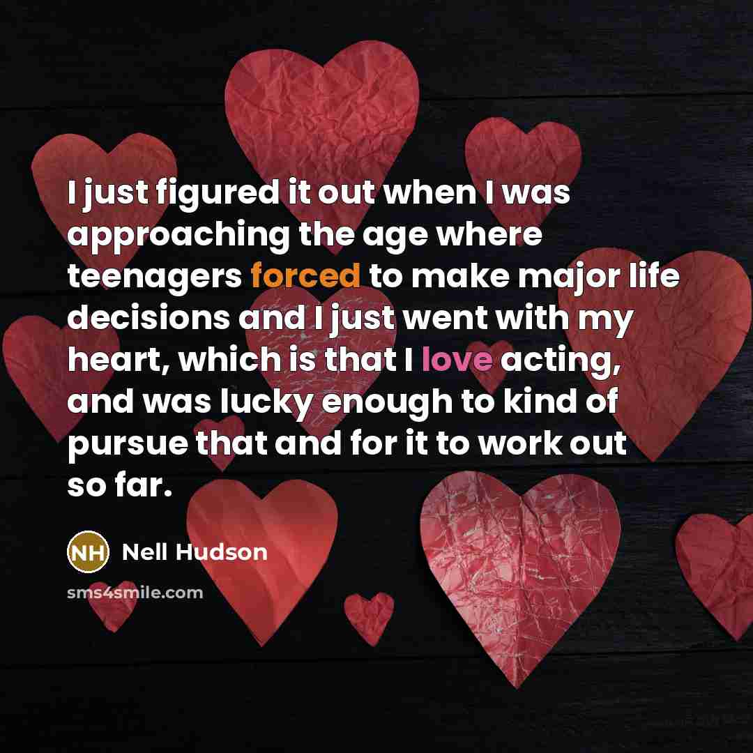 “I just figured it out when I was approaching the age where teenagers forced to make major life decisions and I just went with my heart, which is that I love acting, and was lucky enough to kind of pursue that and for it to work out so far.” quote by Nell Hudson