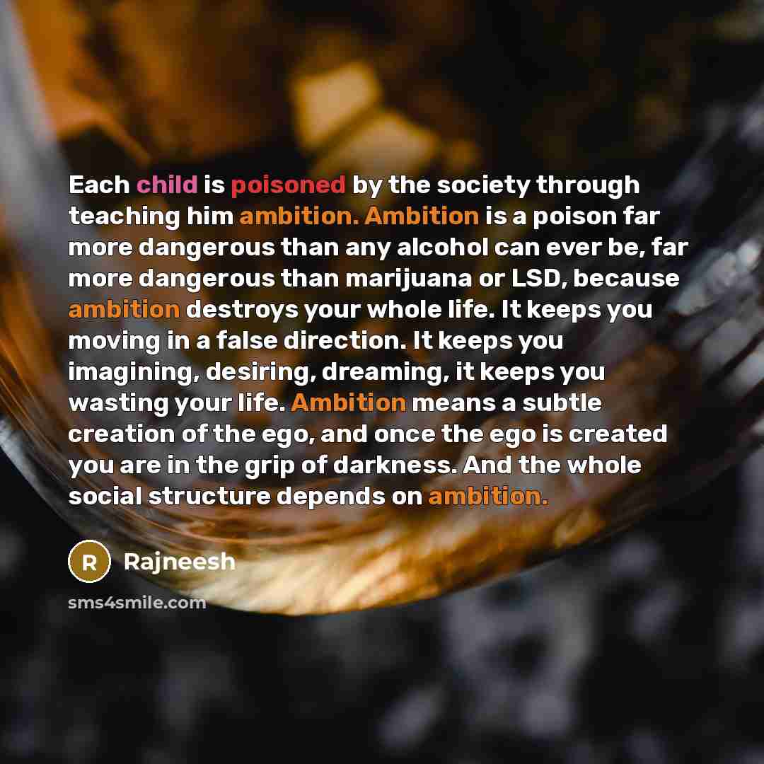 “Each child is poisoned by the society through teaching him ambition. Ambition is a poison far more dangerous than any alcohol can ever be, far more dangerous than marijuana or LSD, because ambition destroys your whole life. It keeps you moving in a false direction. It keeps you imagining…” quote by Rajneesh