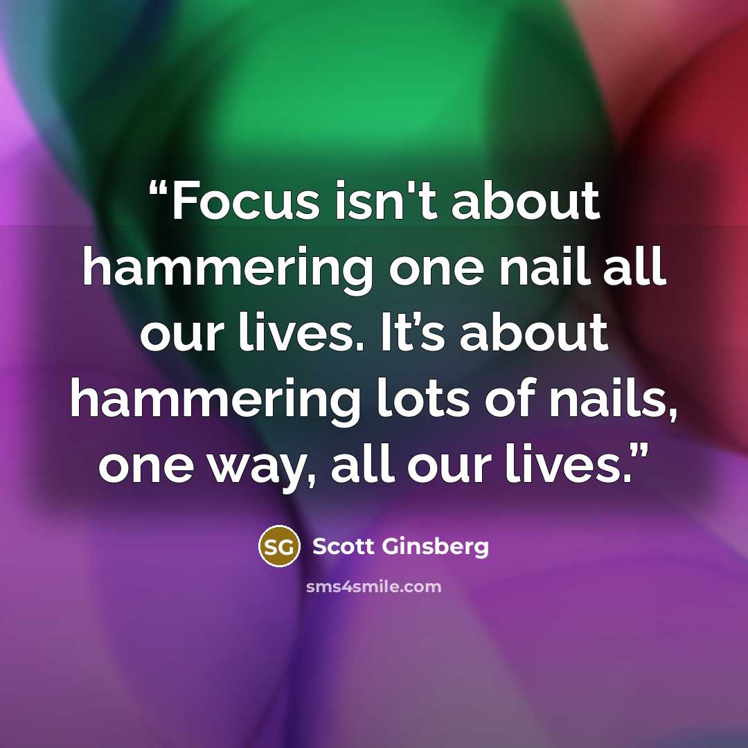 “Focus isn't about hammering one nail all our lives. It’s about hammering lots of nails, one way, all our lives.” quote by Scott Ginsberg