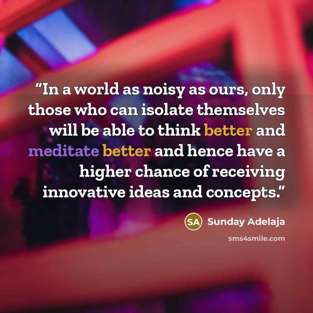 “In a world as noisy as ours, only those who can isolate themselves will be able to think better and meditate better and hence have a higher chance of receiving innovative ideas and concepts.” quote by Sunday Adelaja