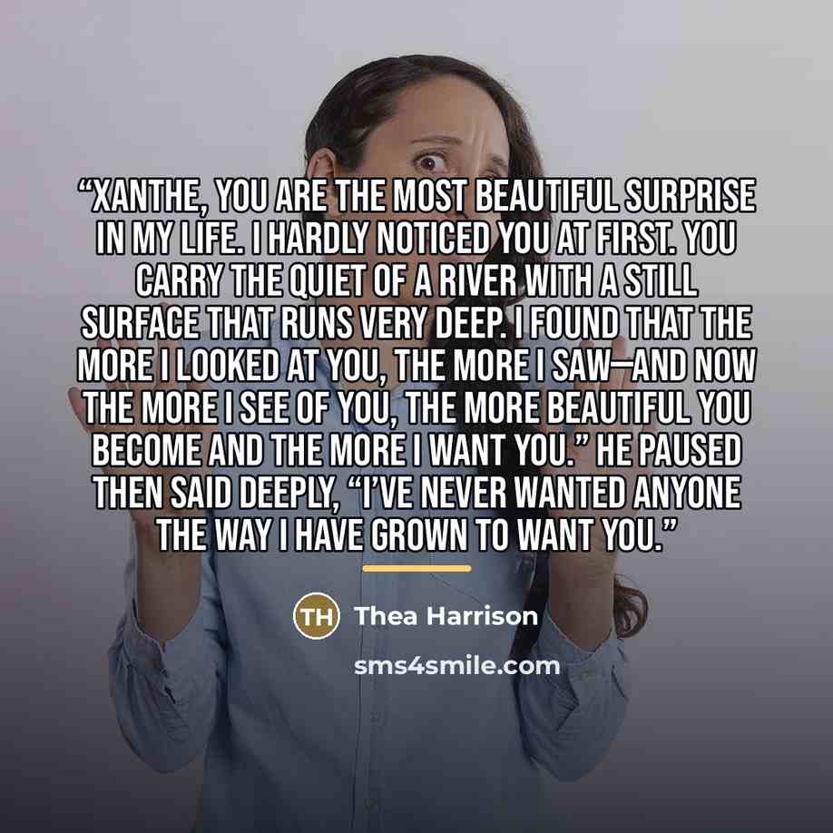 “Xanthe, you are the most beautiful surprise in my life. I hardly noticed you at first. You carry the quiet of a river with a still surface that runs very deep. I found that the more I looked at you, the more I saw—and now the more I see of you, the more beautiful you become and the more I want…” quote by Thea Harrison