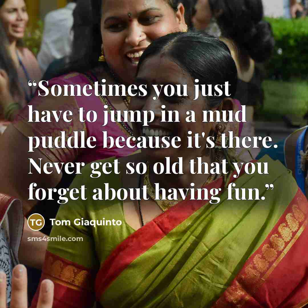 “Sometimes you just have to jump in a mud puddle because it's there. Never get so old that you forget about having fun.” quote by Tom Giaquinto