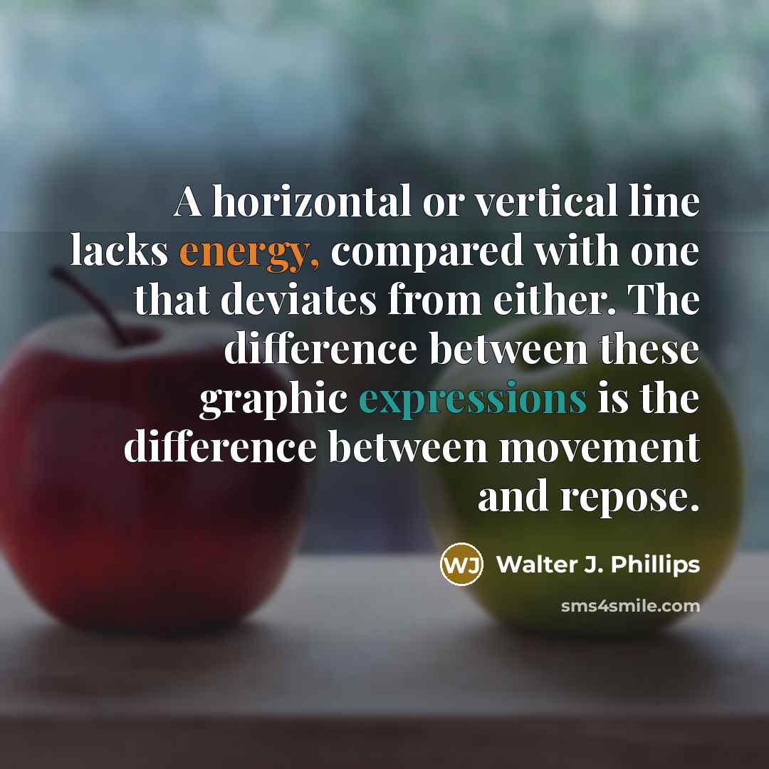 “A horizontal or vertical line lacks energy, compared with one that deviates from either. The difference between these graphic expressions is the difference between movement and repose.” quote by Walter J. Phillips