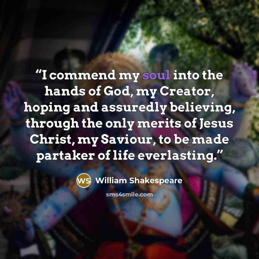 “I commend my soul into the hands of God, my Creator, hoping and assuredly believing, through the only merits of Jesus Christ, my Saviour, to be made partaker of life everlasting.” quote by William Shakespeare