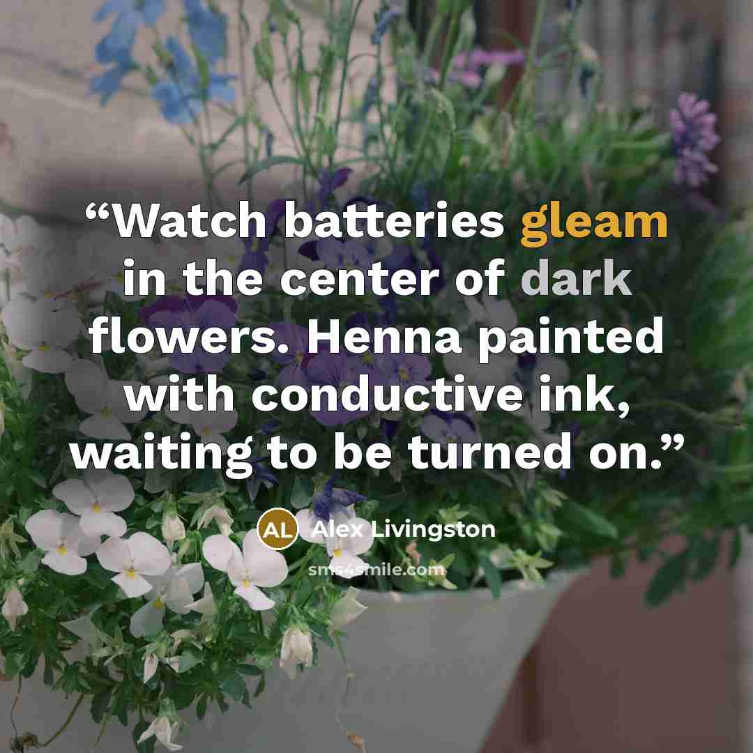 “Watch batteries gleam in the center of dark flowers. Henna painted with conductive ink, waiting to be turned on.” quote by Alex Livingston