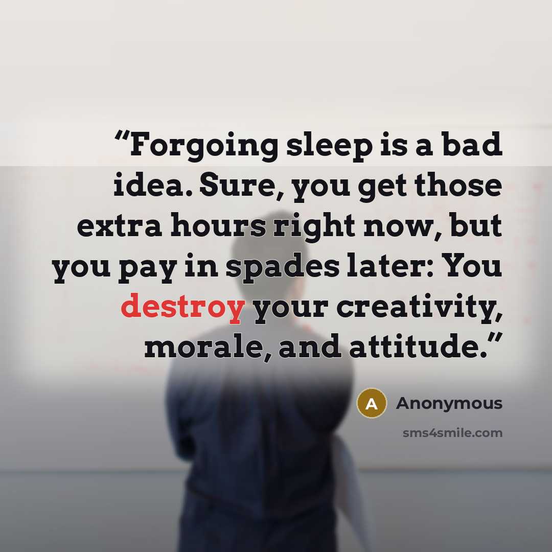 “Forgoing sleep is a bad idea. Sure, you get those extra hours right now, but you pay in spades later: You destroy your creativity, morale, and attitude.” quote by Anonymous
