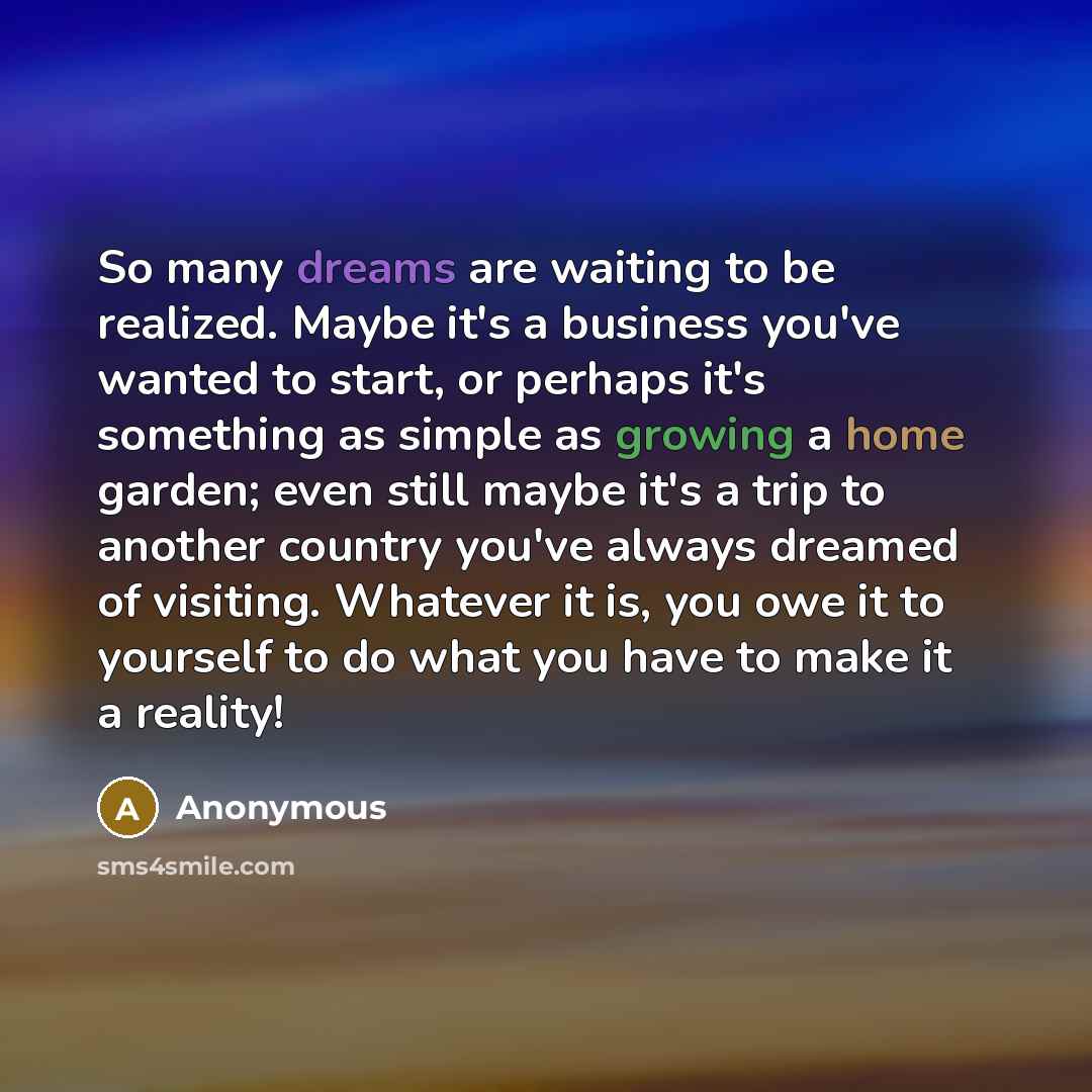 “So many dreams are waiting to be realized. Maybe it's a business you've wanted to start, or perhaps it's something as simple as growing a home garden; even still maybe it's a trip to another country you've always dreamed of visiting. Whatever it is, you owe it to yourself to do what you have to…” quote by Anonymous
