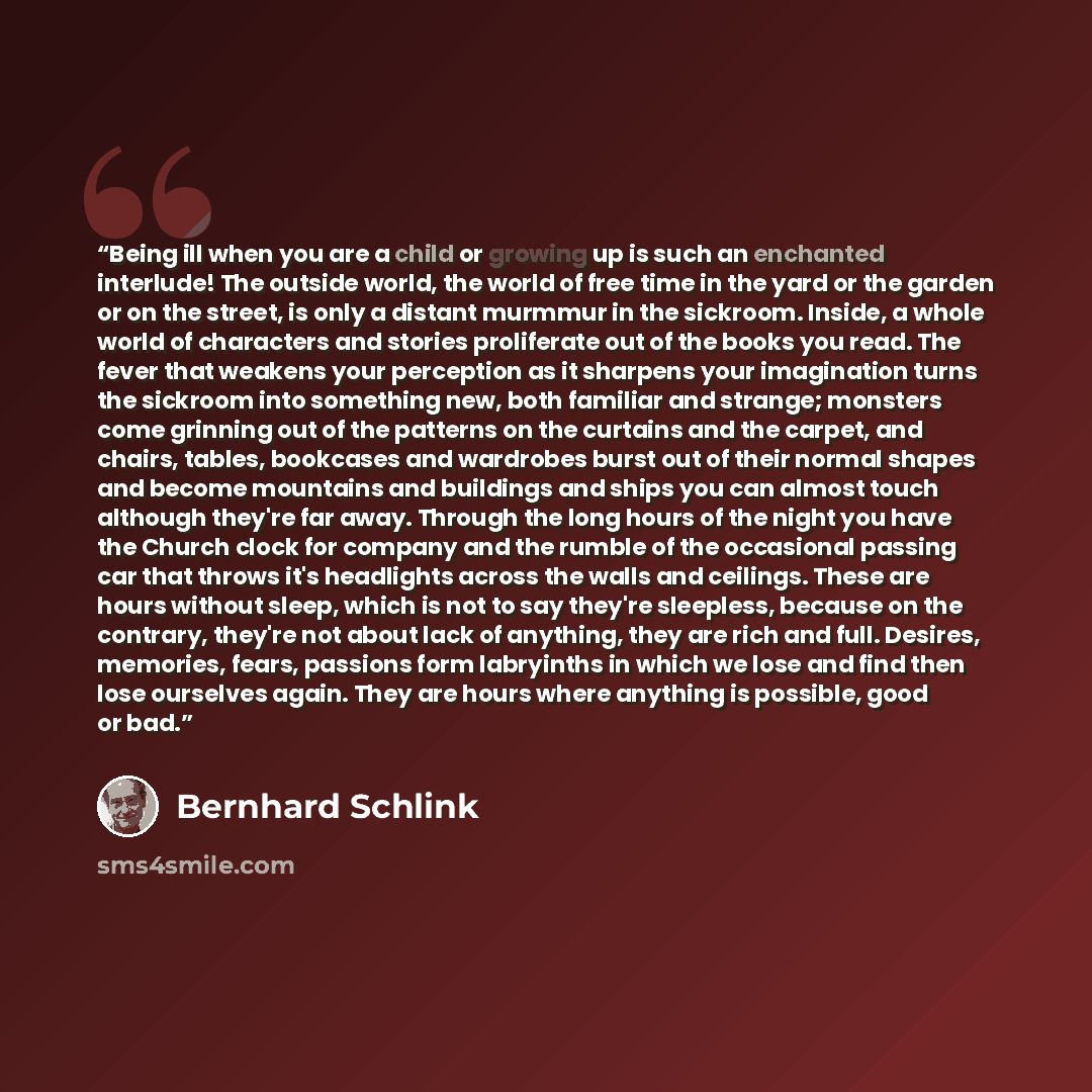 “Being ill when you are a child or growing up is such an enchanted interlude! The outside world, the world of free time in the yard or the garden or on the street, is only a distant murmmur in the sickroom. Inside, a whole world of characters and stories proliferate out of the books you read. The…” quote by Bernhard Schlink