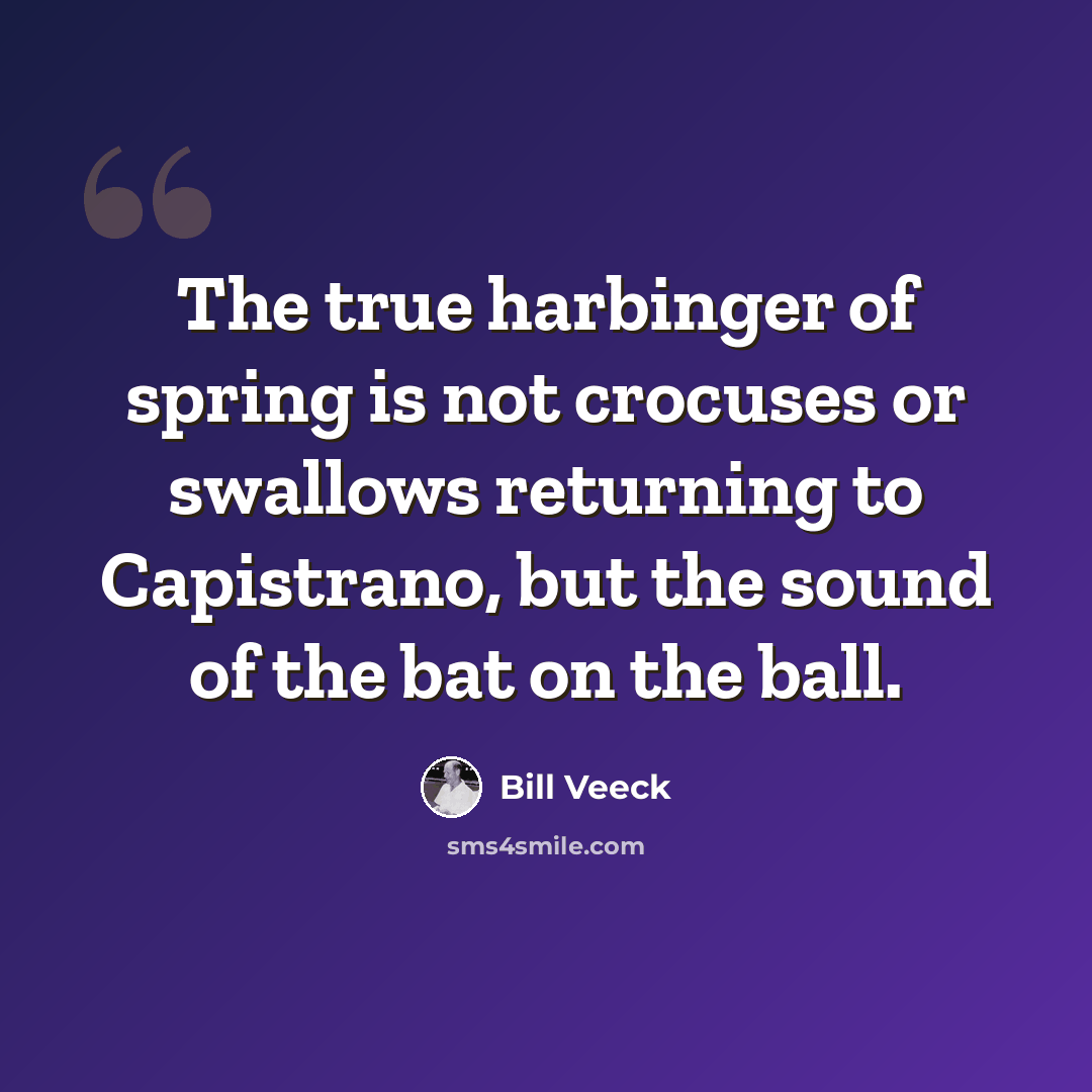 “The true harbinger of spring is not crocuses or swallows returning to Capistrano, but the sound of the bat on the ball.” quote by Bill Veeck