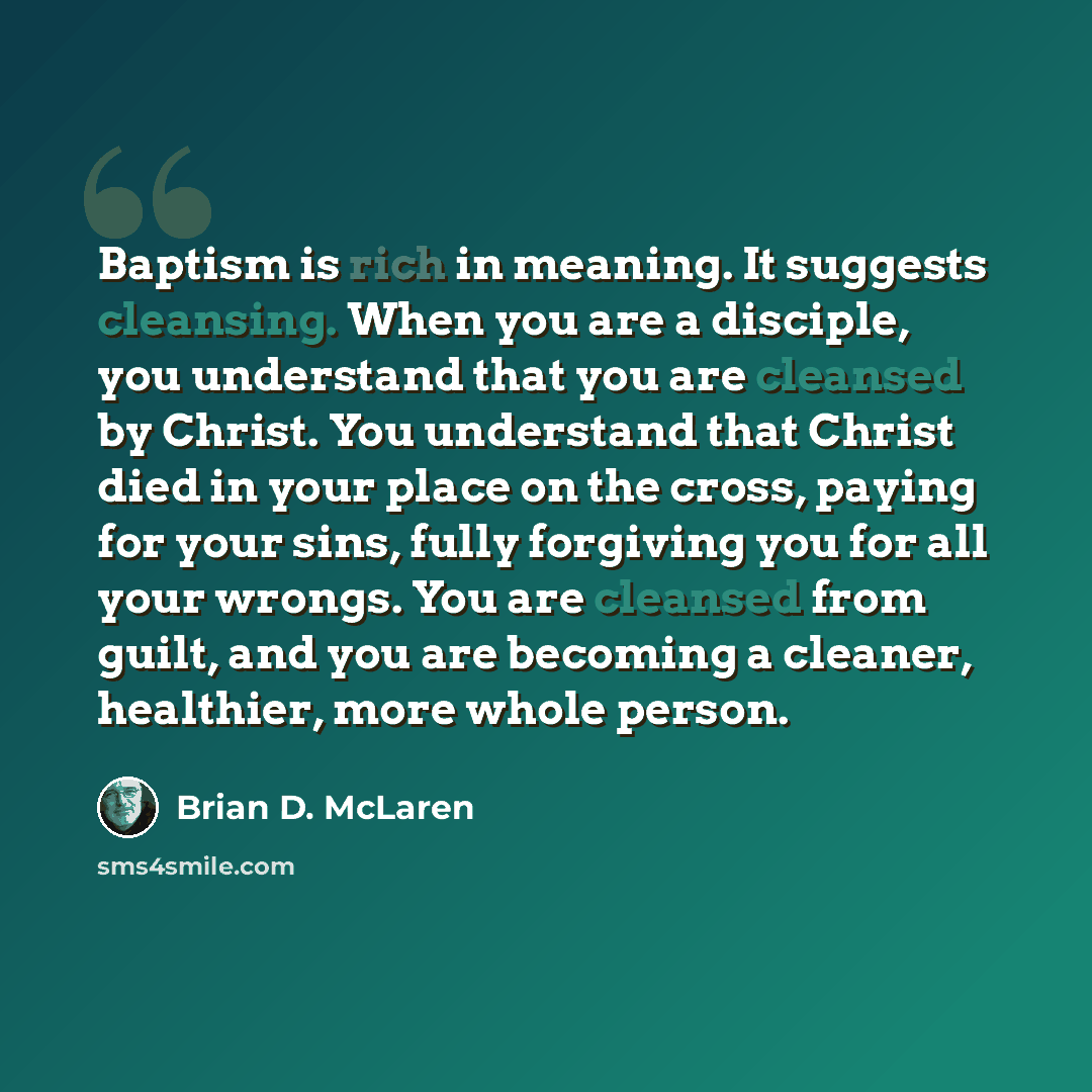 “Baptism is rich in meaning. It suggests cleansing. When you are a disciple, you understand that you are cleansed by Christ. You understand that Christ died in your place on the cross, paying for your sins, fully forgiving you for all your wrongs. You are cleansed from guilt, and you are becoming a…” quote by Brian D. McLaren