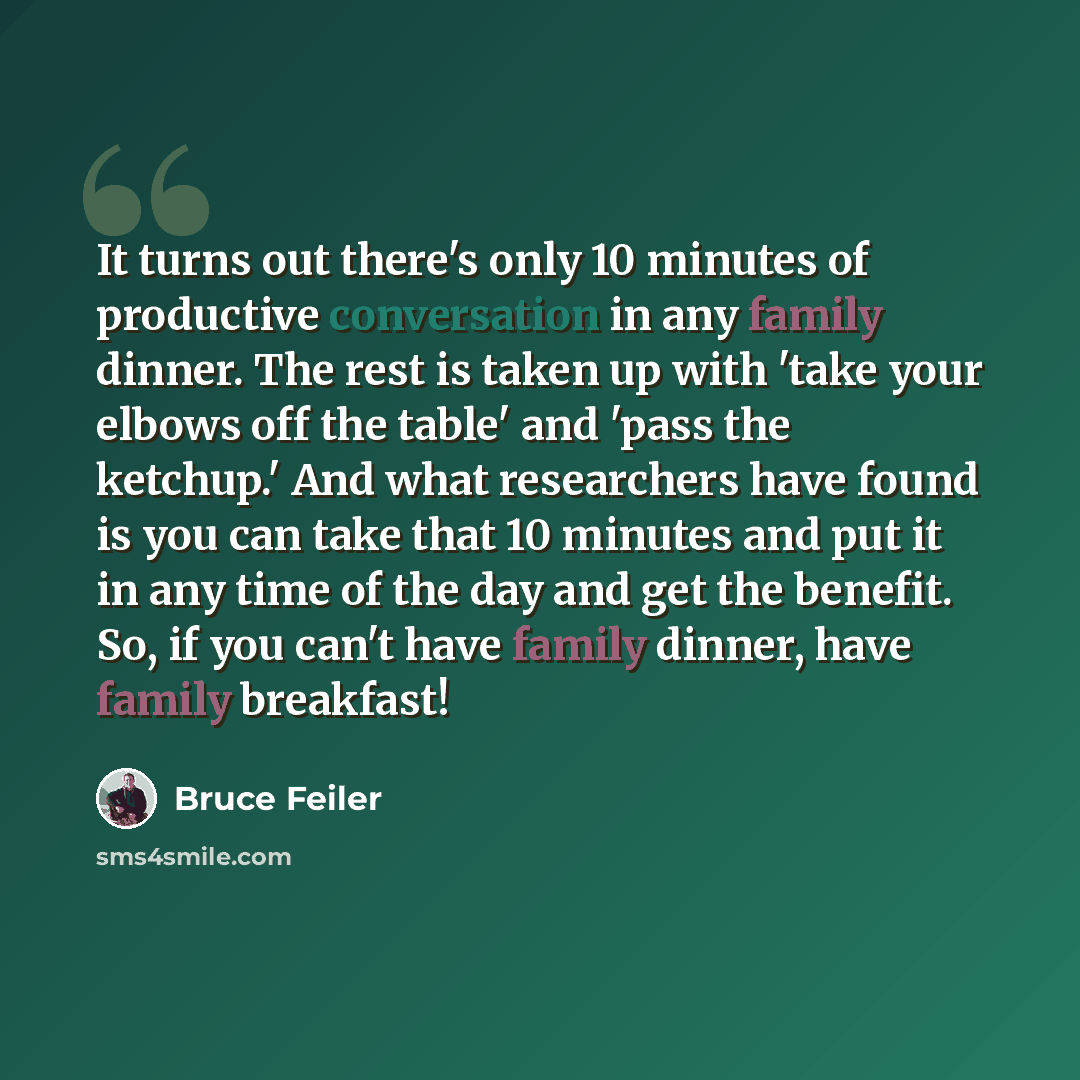 “It turns out there's only 10 minutes of productive conversation in any family dinner. The rest is taken up with 'take your elbows off the table' and 'pass the ketchup.' And what researchers have found is you can take that 10 minutes and put it in any time of the day and get the benefit. So, if you…” quote by Bruce Feiler