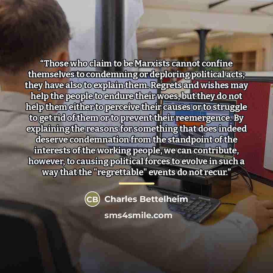 “Those who claim to be Marxists cannot confine themselves to condemning or deploring political acts; they have also to explain them. Regrets and wishes may help the people to endure their woes, but they do not help them either to perceive their causes or to struggle to get rid of them or to prevent…” quote by Charles Bettelheim