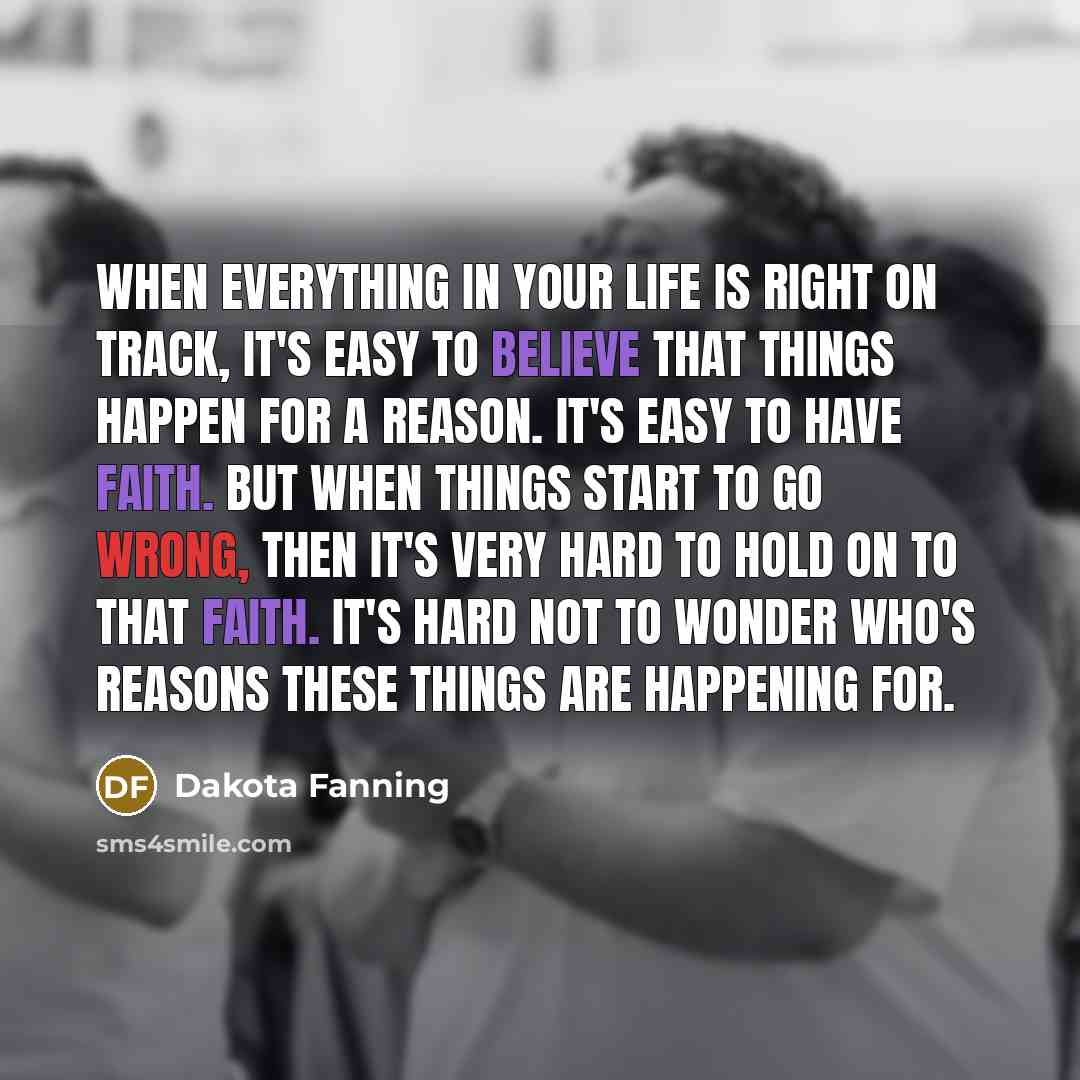 “When everything in your life is right on track, it's easy to believe that things happen for a reason. It's easy to have faith. But when things start to go wrong, then it's very hard to hold on to that faith. It's hard not to wonder who's reasons these things are happening for.” quote by Dakota Fanning