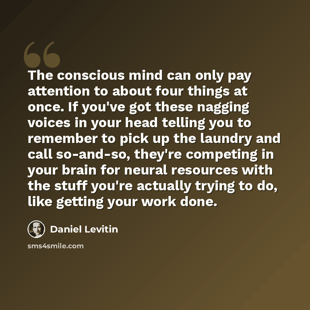 “The conscious mind can only pay attention to about four things at once. If you've got these nagging voices in your head telling you to remember to pick up the laundry and call so-and-so, they're competing in your brain for neural resources with the stuff you're actually trying to do, like getting…” quote by Daniel Levitin
