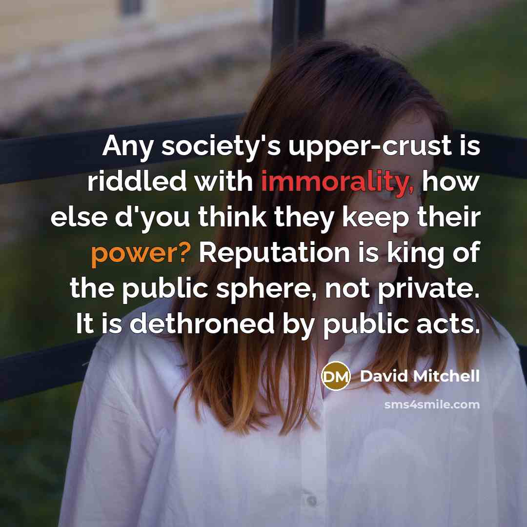 “Any society's upper-crust is riddled with immorality, how else d'you think they keep their power? Reputation is king of the public sphere, not private. It is dethroned by public acts.” quote by David Mitchell