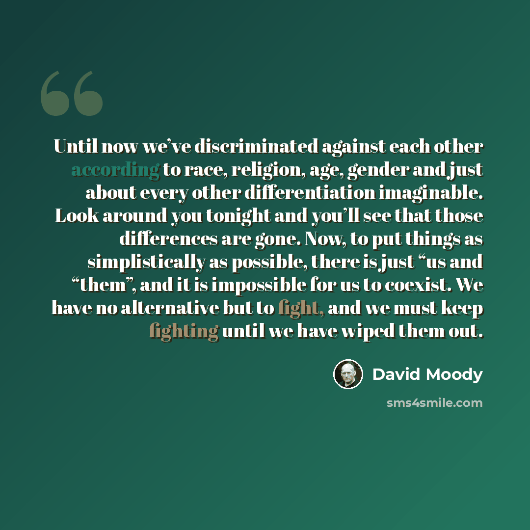 “Until now we’ve discriminated against each other according to race, religion, age, gender and just about every other differentiation imaginable. Look around you tonight and you’ll see that those differences are gone. Now, to put things as simplistically as possible, there is just “us and “them”…” quote by David Moody