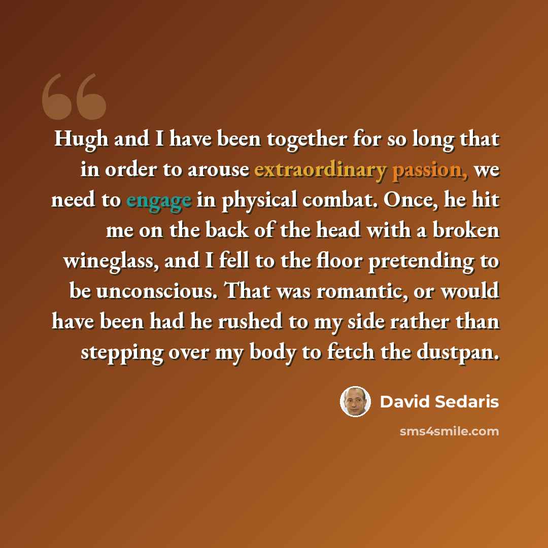 “Hugh and I have been together for so long that in order to arouse extraordinary passion, we need to engage in physical combat. Once, he hit me on the back of the head with a broken wineglass, and I fell to the floor pretending to be unconscious. That was romantic, or would have been had he rushed…” quote by David Sedaris