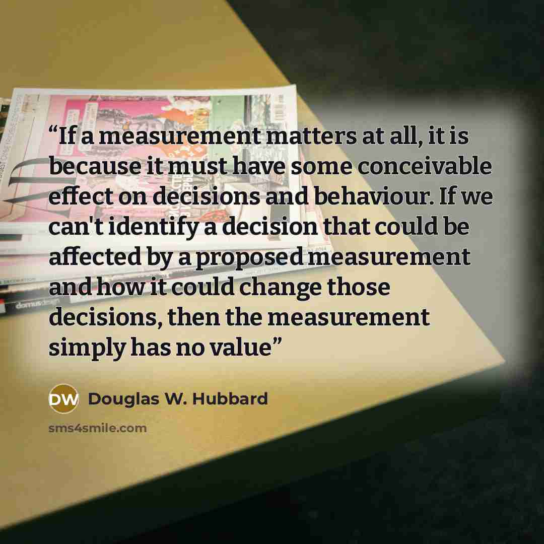 “If a measurement matters at all, it is because it must have some conceivable effect on decisions and behaviour. If we can't identify a decision that could be affected by a proposed measurement and how it could change those decisions, then the measurement simply has no value” quote by Douglas W. Hubbard