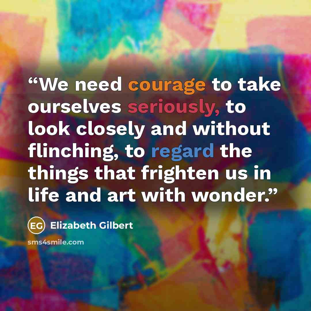 “We need courage to take ourselves seriously, to look closely and without flinching, to regard the things that frighten us in life and art with wonder.” quote by Elizabeth Gilbert