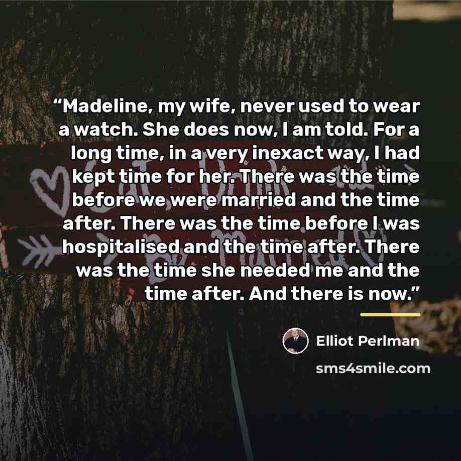 “Madeline, my wife, never used to wear a watch. She does now, I am told. For a long time, in a very inexact way, I had kept time for her. There was the time before we were married and the time after. There was the time before I was hospitalised and the time after. There was the time she needed me…” quote by Elliot Perlman