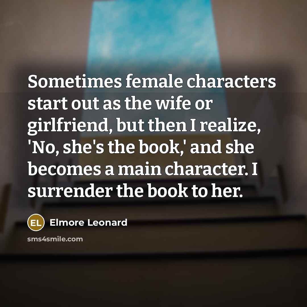 “Sometimes female characters start out as the wife or girlfriend, but then I realize, 'No, she's the book,' and she becomes a main character. I surrender the book to her.” quote by Elmore Leonard