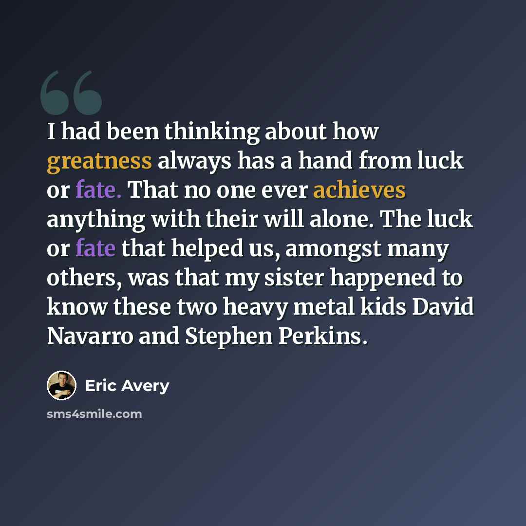 “I had been thinking about how greatness always has a hand from luck or fate. That no one ever achieves anything with their will alone. The luck or fate that helped us, amongst many others, was that my sister happened to know these two heavy metal kids David Navarro and Stephen Perkins.” quote by Eric Avery