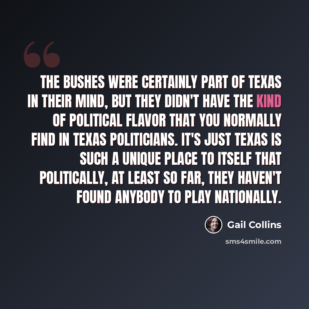 “The Bushes were certainly part of Texas in their mind, but they didn't have the kind of political flavor that you normally find in Texas politicians. It's just Texas is such a unique place to itself that politically, at least so far, they haven't found anybody to play nationally.” quote by Gail Collins