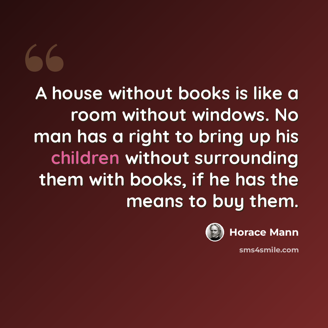 “A house without books is like a room without windows. No man has a right to bring up his children without surrounding them with books, if he has the means to buy them.” quote by Horace Mann