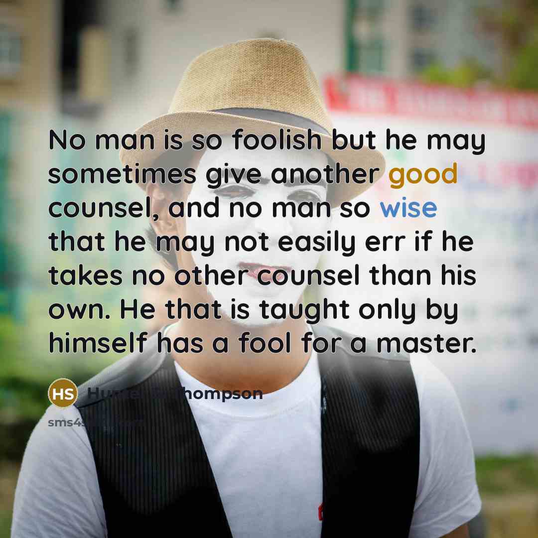 “No man is so foolish but he may sometimes give another good counsel, and no man so wise that he may not easily err if he takes no other counsel than his own. He that is taught only by himself has a fool for a master.” quote by Hunter S. Thompson
