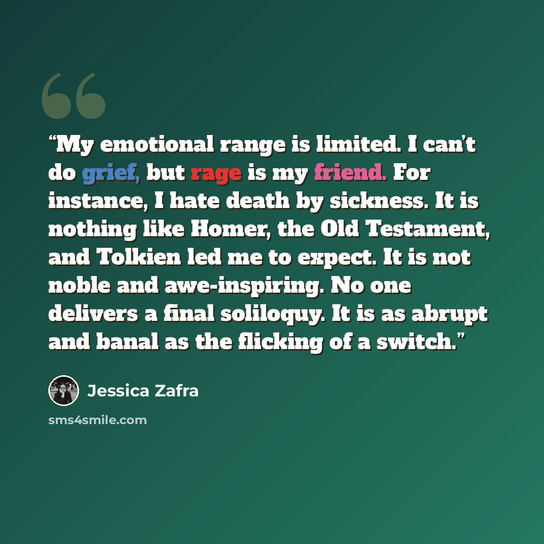 “My emotional range is limited. I can’t do grief, but rage is my friend. For instance, I hate death by sickness. It is nothing like Homer, the Old Testament, and Tolkien led me to expect. It is not noble and awe-inspiring. No one delivers a final soliloquy. It is as abrupt and banal as the flicking…” quote by Jessica Zafra