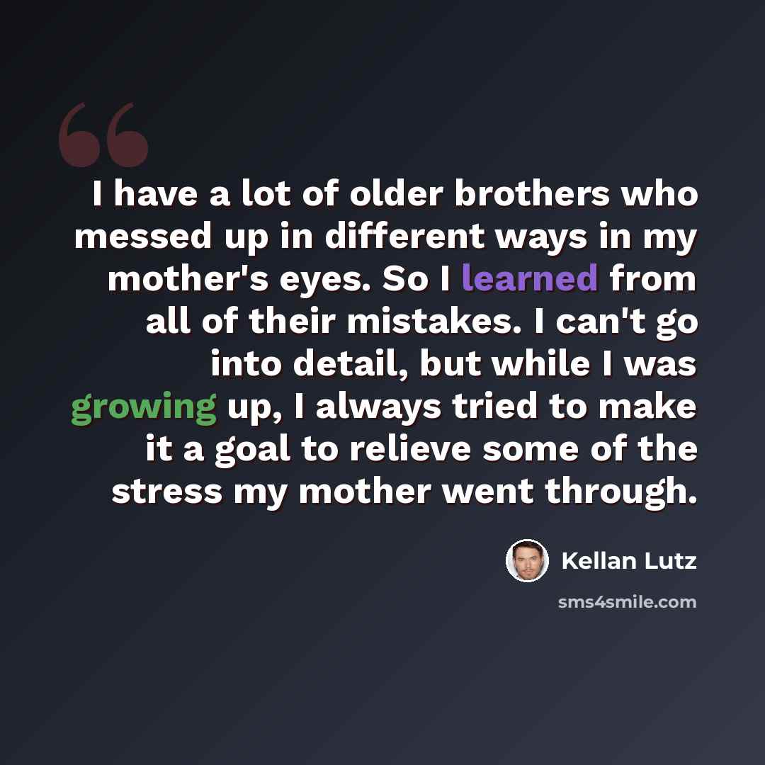 “I have a lot of older brothers who messed up in different ways in my mother's eyes. So I learned from all of their mistakes. I can't go into detail, but while I was growing up, I always tried to make it a goal to relieve some of the stress my mother went through.” quote by Kellan Lutz