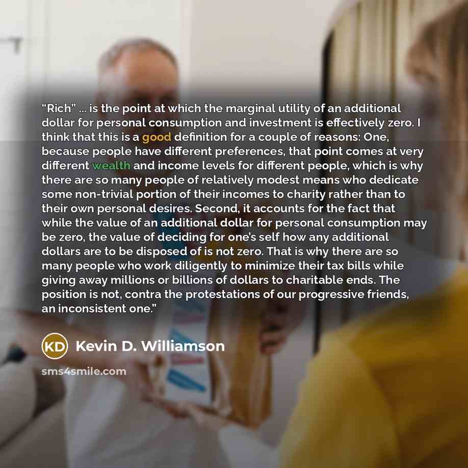“Rich” ... is the point at which the marginal utility of an additional dollar for personal consumption and investment is effectively zero. I think that this is a good definition for a couple of reasons: One, because people have different preferences, that point comes at very different wealth and…” quote by Kevin D. Williamson