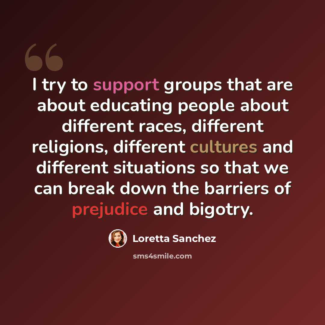 “I try to support groups that are about educating people about different races, different religions, different cultures and different situations so that we can break down the barriers of prejudice and bigotry.” quote by Loretta Sanchez