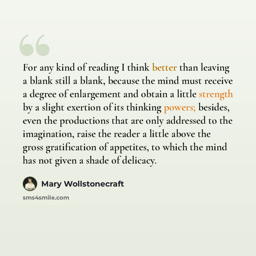 “For any kind of reading I think better than leaving a blank still a blank, because the mind must receive a degree of enlargement and obtain a little strength by a slight exertion of its thinking powers; besides, even the productions that are only addressed to the imagination, raise the reader a…” quote by Mary Wollstonecraft
