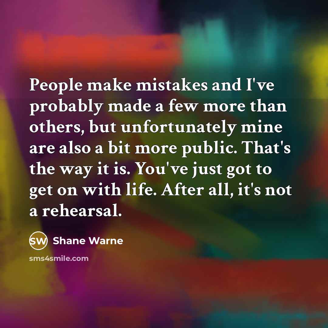 “People make mistakes and I've probably made a few more than others, but unfortunately mine are also a bit more public. That's the way it is. You've just got to get on with life. After all, it's not a rehearsal.” quote by Shane Warne