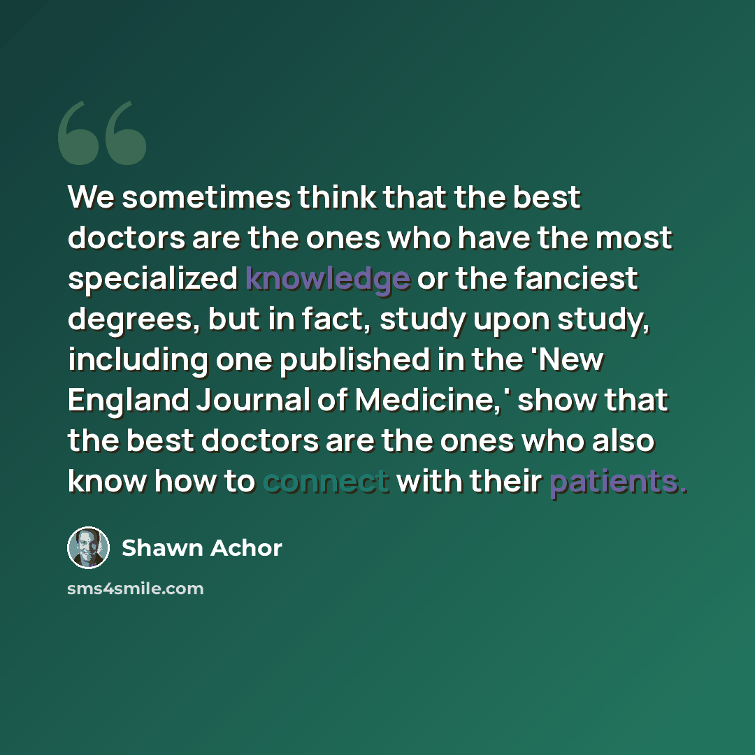 “We sometimes think that the best doctors are the ones who have the most specialized knowledge or the fanciest degrees, but in fact, study upon study, including one published in the 'New England Journal of Medicine,' show that the best doctors are the ones who also know how to connect with their…” quote by Shawn Achor