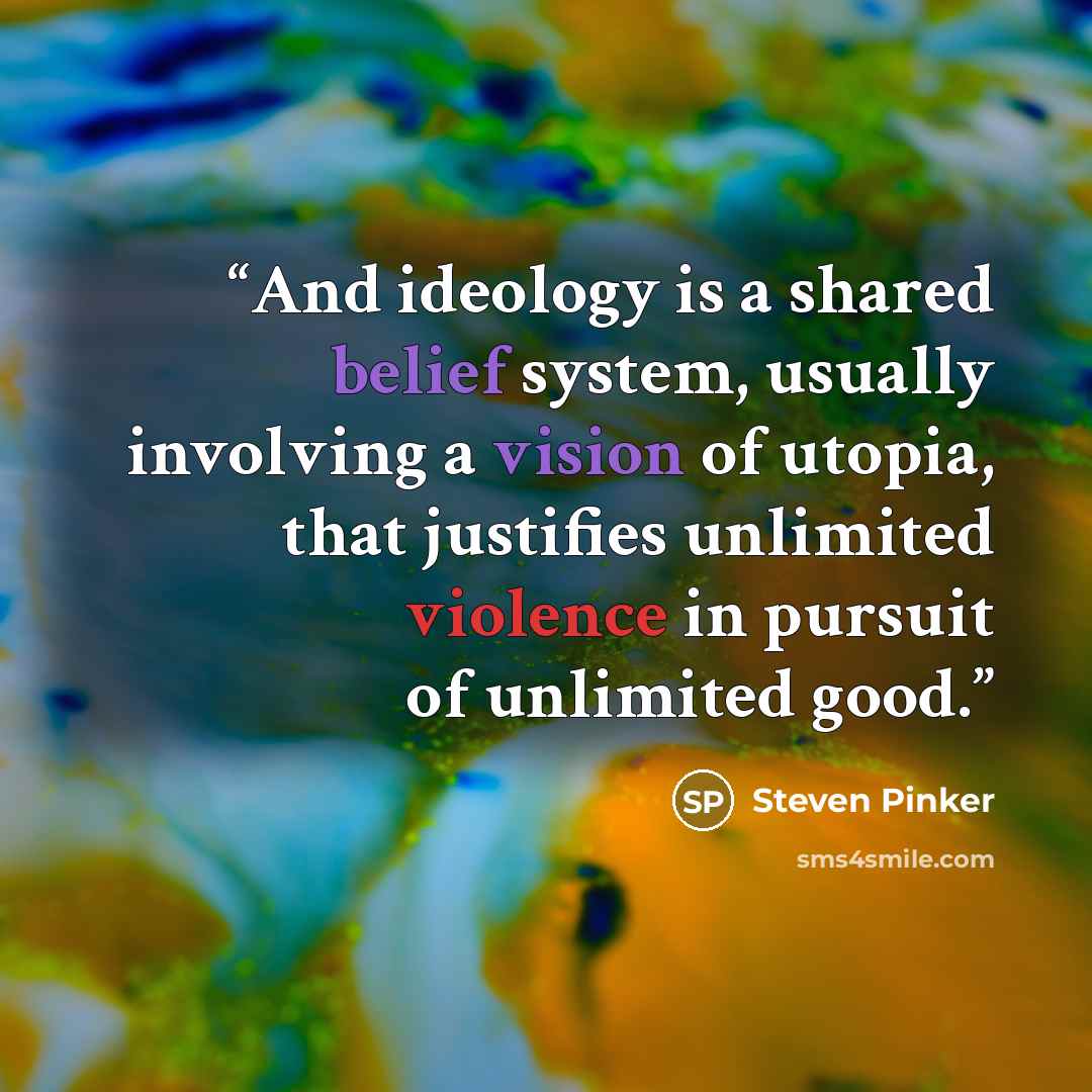 “And ideology is a shared belief system, usually involving a vision of utopia, that justifies unlimited violence in pursuit of unlimited good.” quote by Steven Pinker