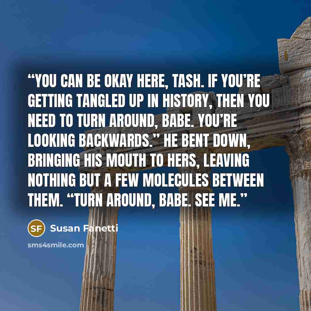 “You can be okay here, Tash. If you’re getting tangled up in history, then you need to turn around, babe. You’re looking backwards.” He bent down, bringing his mouth to hers, leaving nothing but a few molecules between them. “Turn around, babe. See me.” quote by Susan Fanetti